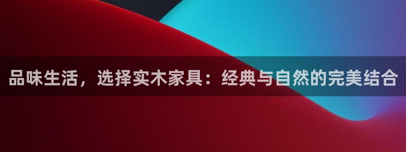 球盟会黑网：品味生活，选择实木家具：经典与自然的完美结合